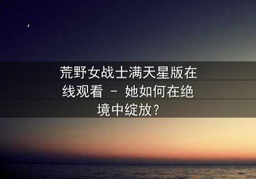 荒野女战士满天星版在线观看 - 她如何在绝境中绽放?