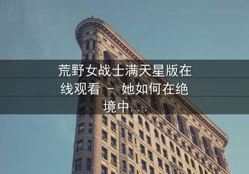 荒野女战士满天星版在线观看 - 她如何在绝境中点燃希望之火?