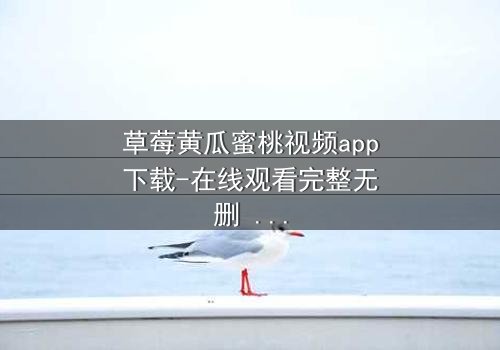 草莓黄瓜蜜桃视频app下载-在线观看完整无删 - 当欲望的果实坠入禁忌的深渊