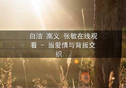 白洁 高义 张敏在线观看 - 当爱情与背叛交织,谁将揭开真相?