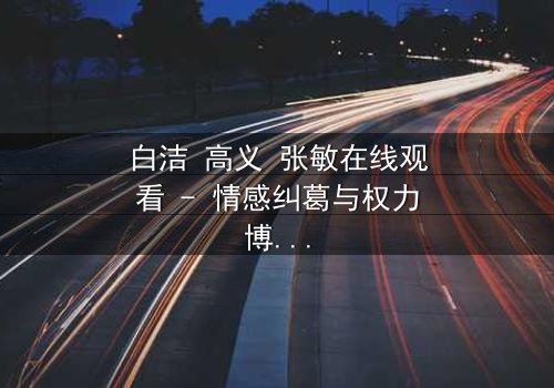 白洁 高义 张敏在线观看 - 情感纠葛与权力博弈的终极对决