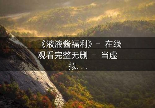 《液液酱福利》- 在线观看完整无删 - 当虚拟与现实交织,谁才是真正的赢家?