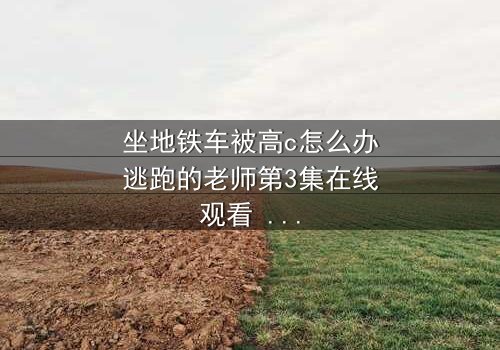 坐地铁车被高c怎么办逃跑的老师第3集在线观看 - 当欲望与恐惧在地铁车厢中碰撞,谁能逃脱命运的纠缠?