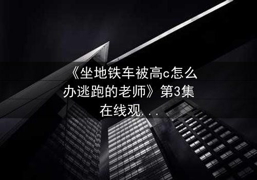 《坐地铁车被高c怎么办逃跑的老师》第3集在线观看 - 惊险逃亡引爆全网热议