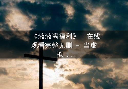 《液液酱福利》- 在线观看完整无删 - 当虚拟偶像的秘密被揭开