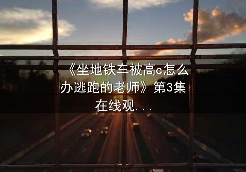《坐地铁车被高c怎么办逃跑的老师》第3集在线观看 - 当课堂失控遇上地铁惊魂,谁在暗中布局?