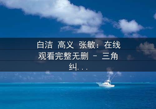 白洁 高义 张敏:在线观看完整无删 - 三角纠葛引爆人性风暴