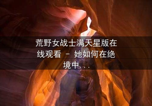 荒野女战士满天星版在线观看 - 她如何在绝境中点亮希望?