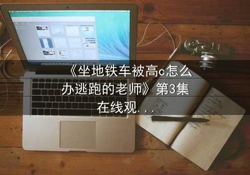 《坐地铁车被高c怎么办逃跑的老师》第3集在线观看 - 当课堂失控,谁能逃出生天?