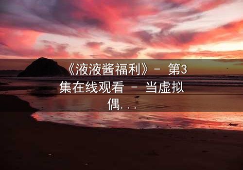 《液液酱福利》- 第3集在线观看 - 当虚拟偶像的秘密被揭开