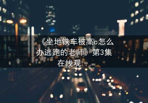《坐地铁车被高c怎么办逃跑的老师》第3集在线观看 - 当车厢变成战场,谁能逃出生天?
