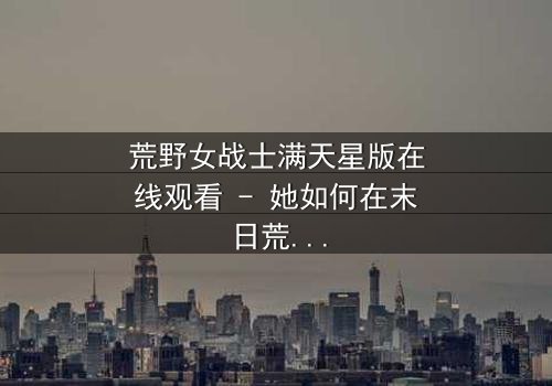 荒野女战士满天星版在线观看 - 她如何在末日荒野中揭开满天星的秘密?