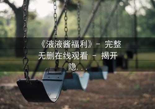 《液液酱福利》- 完整无删在线观看 - 揭开隐藏的真相,你敢直面吗?