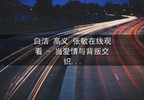 白洁 高义 张敏在线观看 - 当爱情与背叛交织,谁将揭开真相?