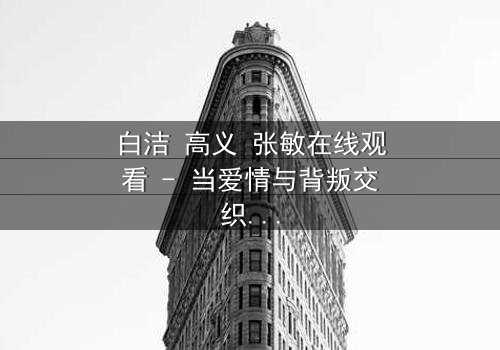 白洁 高义 张敏在线观看 - 当爱情与背叛交织,谁将揭开真相?