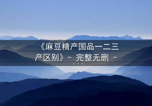 《麻豆精产国品一二三产区别》- 完整无删 - 当产业秘密撕裂人性底线