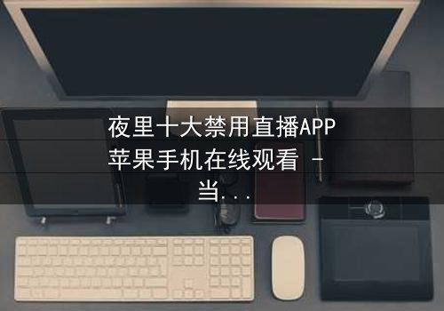 夜里十大禁用直播APP苹果手机在线观看 - 当黑暗直播吞噬理智,谁能逃脱数字诅咒?