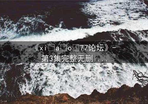 《xi a o 77论坛》- 第3集完整无删 - 揭开隐藏的真相,你敢直面吗?