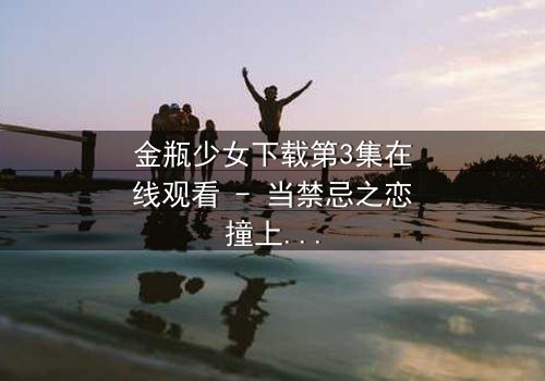 金瓶少女下载第3集在线观看 - 当禁忌之恋撞上千年诅咒