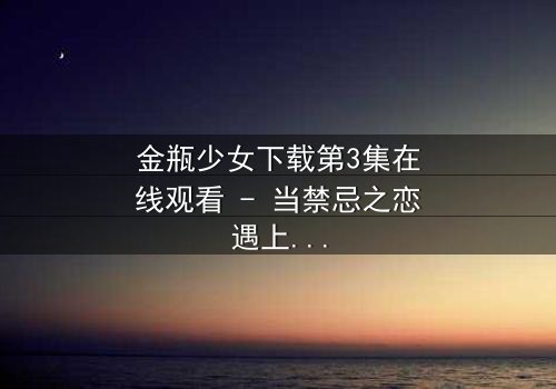 金瓶少女下载第3集在线观看 - 当禁忌之恋遇上致命诅咒
