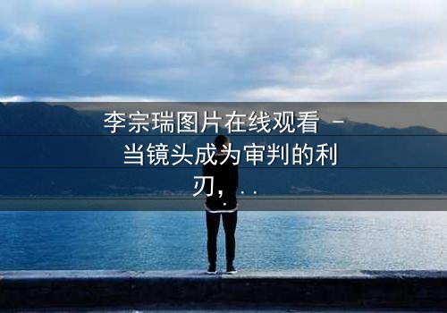 李宗瑞图片在线观看 - 当镜头成为审判的利刃,谁在窥探真相?