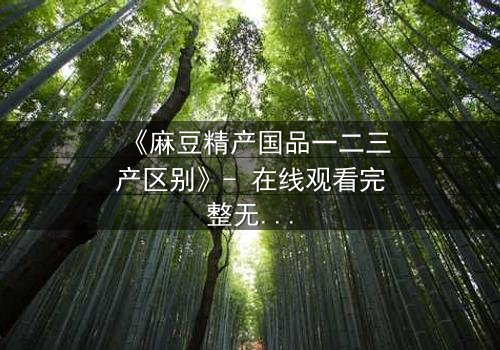 《麻豆精产国品一二三产区别》- 在线观看完整无删 - 一场产业暗战,谁能笑到最后?