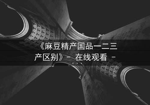 《麻豆精产国品一二三产区别》- 在线观看 - 一场产业与欲望的终极较量
