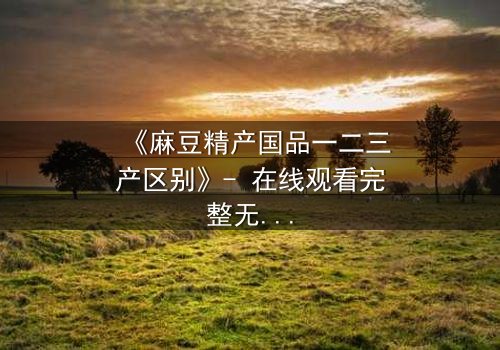 《麻豆精产国品一二三产区别》- 在线观看完整无删 - 当产业真相撕裂爱情与伦理