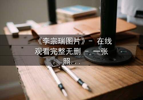 《李宗瑞图片》- 在线观看完整无删 - 一张照片引发的致命漩涡