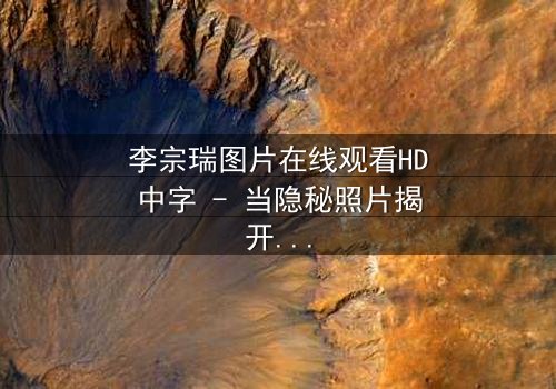 李宗瑞图片在线观看HD中字 - 当隐秘照片揭开人性深渊