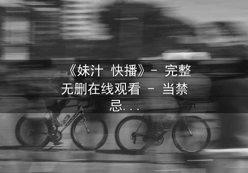 《妹汁 快播》- 完整无删在线观看 - 当禁忌之恋遇上家族阴谋