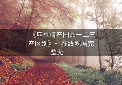 《麻豆精产国品一二三产区别》- 在线观看完整无删 - 一场产业与情感的终极博弈