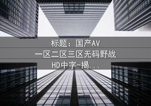 标题:国产AV一区二区三区无码野战HD中字-揭秘荒野中的禁忌真相