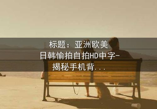 标题:亚洲欧美日韩愉拍自拍HD中字-揭秘手机背后的跨国阴谋
