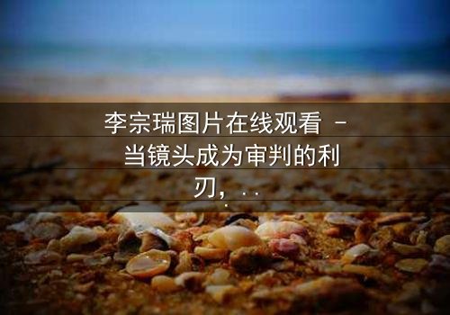 李宗瑞图片在线观看 - 当镜头成为审判的利刃,你敢直视真相吗?