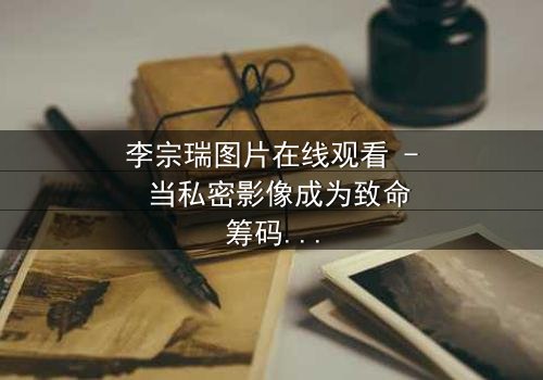 李宗瑞图片在线观看 - 当私密影像成为致命筹码,你敢点开吗?