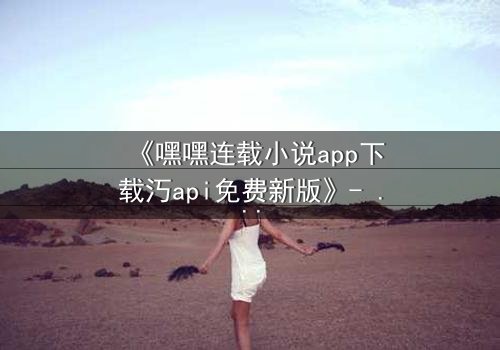 《嘿嘿连载小说app下载汅api免费新版》- 完整无删在线观看 - 揭开隐藏的真相,你敢面对吗?