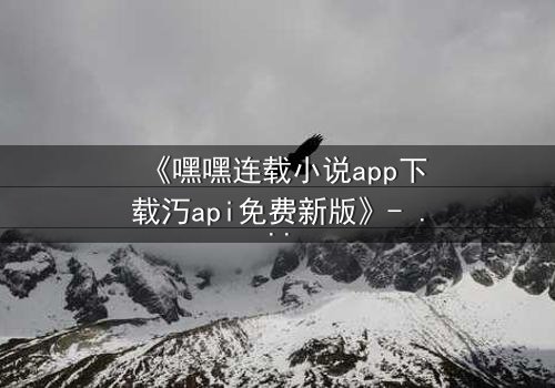 《嘿嘿连载小说app下载汅api免费新版》- 在线观看第5集 - 揭开隐藏的阴谋与爱情交织的终极对决