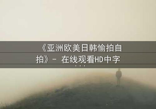 《亚洲欧美日韩愉拍自拍》- 在线观看HD中字 - 免费1080P超清完整无删第7集