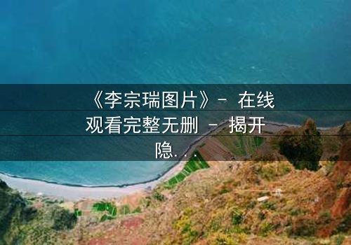 《李宗瑞图片》- 在线观看完整无删 - 揭开隐藏的真相