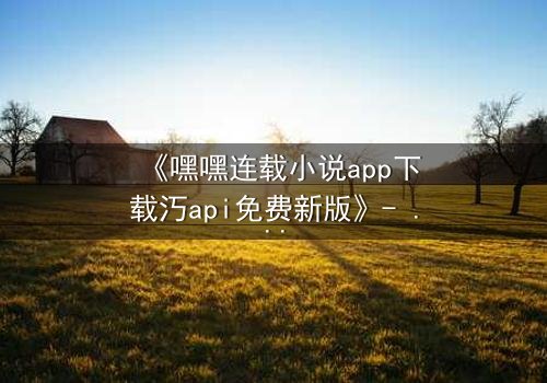 《嘿嘿连载小说app下载汅api免费新版》- 完整无删在线观看 - 揭开隐藏的代码,谁将掌控命运?