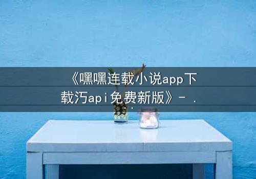 《嘿嘿连载小说app下载汅api免费新版》- 在线观看完整无删 - 当秘密阅读成为致命游戏