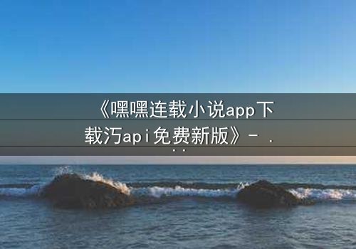 《嘿嘿连载小说app下载汅api免费新版》- 在线观看完整无删 - 揭秘隐藏的虚拟世界真相