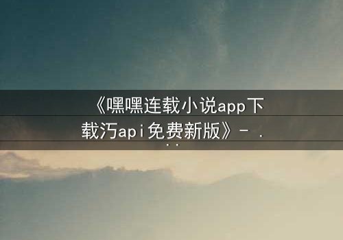 《嘿嘿连载小说app下载汅api免费新版》- 完整无删在线观看 - 揭开隐藏的真相,你敢点开吗?