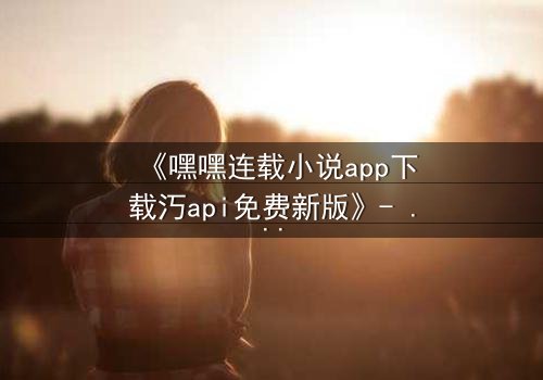 《嘿嘿连载小说app下载汅api免费新版》- 完整无删在线观看 - 一场数字世界的生死博弈