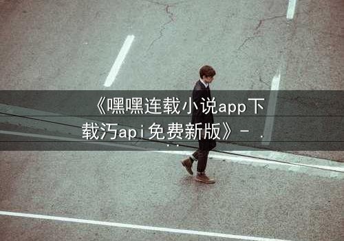 《嘿嘿连载小说app下载汅api免费新版》- 完整无删在线观看 - 揭开隐藏的虚拟世界密码