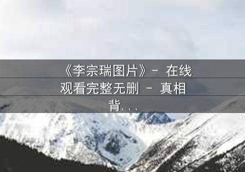 《李宗瑞图片》- 在线观看完整无删 - 真相背后隐藏的惊人秘密