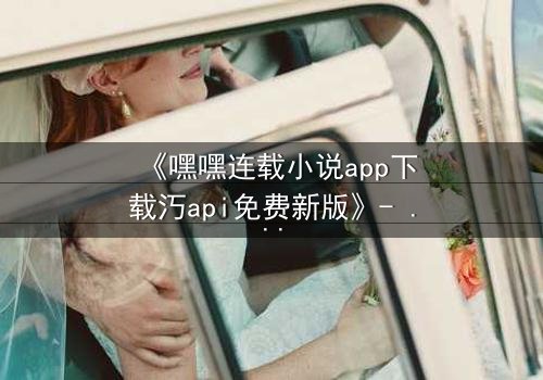 《嘿嘿连载小说app下载汅api免费新版》- 完整无删在线观看 - 一场跨越时空的禁忌之恋即将引爆!