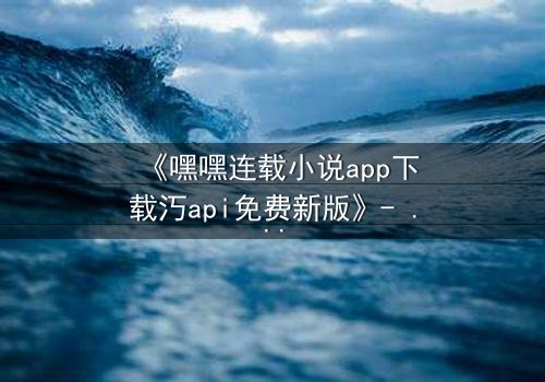 《嘿嘿连载小说app下载汅api免费新版》- 在线观看完整无删 - 揭开隐藏的真相,你敢面对吗?