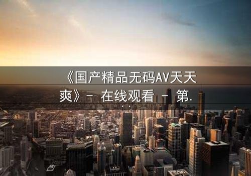 《国产精品无码AV天天爽》- 在线观看 - 第3集免费1080P超清